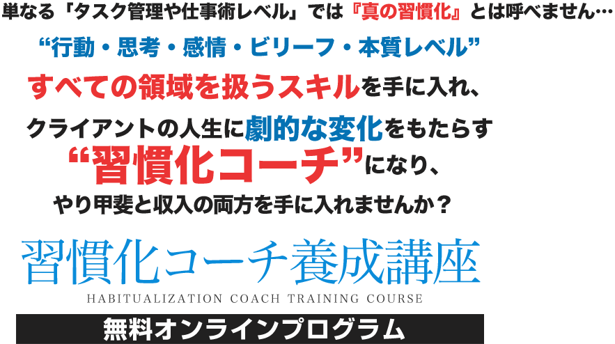 単なる「タスク管理や仕事術レベル」では『真の習慣化』とは呼べません…“行動・思考・感情・ビリーフ・本質レベル”すべての領域を扱うスキルを手に入れ、クライアントの人生に劇的な変化をもたらす“習慣化コーチ”になり、やり甲斐と収入の両方を手に入れませんか? 習慣化コーチ養成講座 無料オンラインプログラム