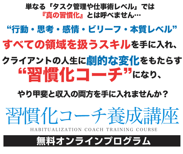 単なる「タスク管理や仕事術レベル」では『真の習慣化』とは呼べません…“行動・思考・感情・ビリーフ・本質レベル”すべての領域を扱うスキルを手に入れ、クライアントの人生に劇的な変化をもたらす“習慣化コーチ”になり、やり甲斐と収入の両方を手に入れませんか? 習慣化コーチ養成講座 無料オンラインプログラム