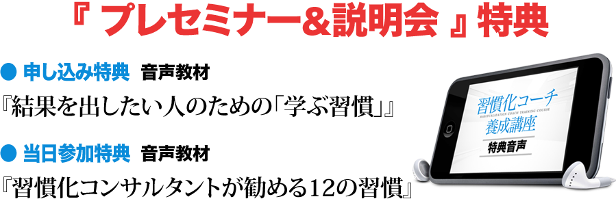 『 プレセミナー&説明会 』 特典 ● 申し込み特典 音声教材 『結果を出したい人のための「学ぶ習慣」』 ● 当日参加特典 音声教材 『習慣化コンサルタントが勧める12の習慣』